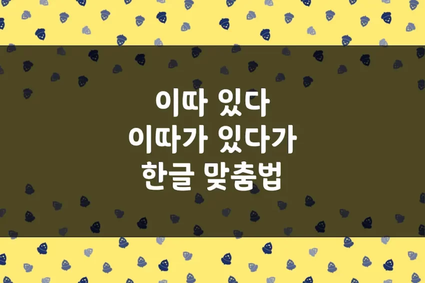 이따 있다, 이따가 있다가 - 한글 맞춤법 예문